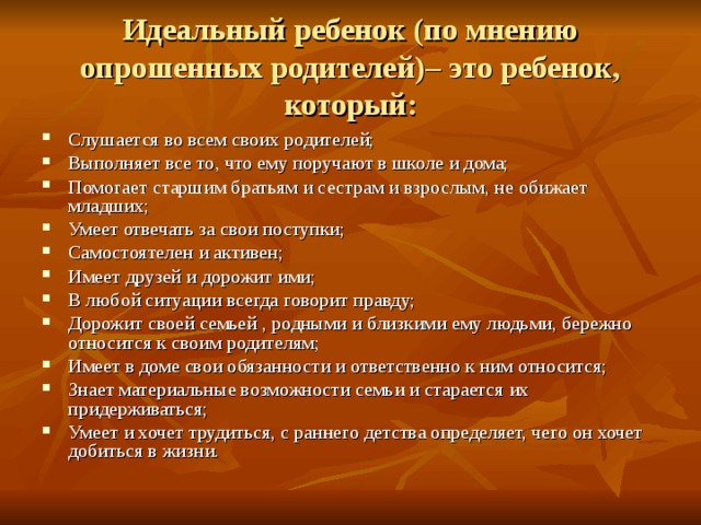 Идеальный ребенок (по мнению опрошенных родителей)– это ребенок, который: Слушается во всем своих родителей; Выполняет все то, что ему поручают в школе и дома; Помогает старшим братьям и сестрам и взрослым, не обижает младших; Умеет отвечать за свои поступки; Самостоятелен и активен; Имеет друзей и дорожит ими; В любой ситуации всегда говорит правду; Дорожит своей семьей , родными и близкими ему людьми, бережно относится к своим родителям; Имеет в доме свои обязанности и ответственно к ним относится; Знает материальные возможности семьи и старается их придерживаться; Умеет и хочет трудиться, с раннего детства определяет, чего он хочет добиться в жизни. 