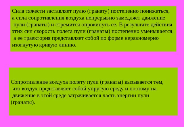 Сила тяжести заставляет пулю (гранату) постепенно понижаться, а сила сопротивления воздуха непрерывно замедляет движение  пули (гранаты) и стремится опрокинуть ее. В результате действия этих сил скорость полета пули (гранаты) постепенно уменьшается,  а ее траектория представляет собой по форме неравномерно изогнутую кривую линию. Сопротивление воздуха полету пули (гранаты) вызывается тем,  что воздух представляет собой упругую среду и поэтому на  движение в этой среде затрачивается часть энергии пули (гранаты). 