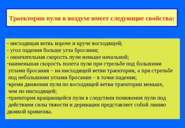Траектория пули в воздухе имеет следующие свойства: - нисходящая ветвь короче и круче восходящей; - угол падения больше угла бросания; - окончательная скорость пули меньше начальной; наименьшая скорость полета пули при стрельбе под большими  углами бросания – на нисходящей ветви траектории, а при стрельбе  под небольшими углами бросания – в точке падения; время движения пули по восходящей ветви траектории меньше,  чем по нисходящей; траектория вращающейся пули в следствии понижения пули под  действием силы тяжести и деривации представляет собой линию двоякой кривизны. 