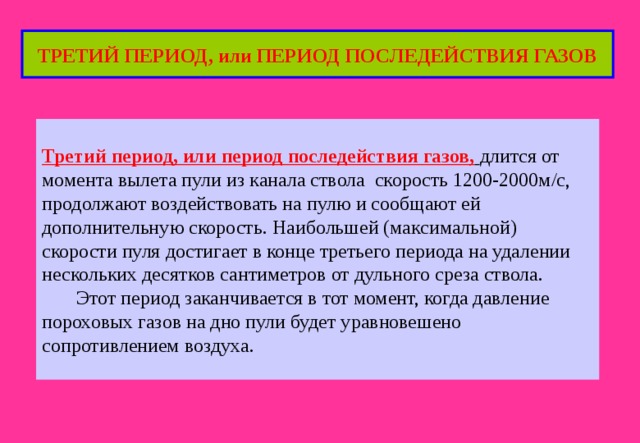ТРЕТИЙ ПЕРИОД, или ПЕРИОД ПОСЛЕДЕЙСТВИЯ ГАЗОВ Третий период, или период последействия газов,  длится от момента вылета пули из канала ствола скорость 1200-2000м/с, продолжают воздействовать на пулю и сообщают ей дополнительную скорость. Наибольшей (максимальной) скорости пуля достигает в конце третьего периода на удалении нескольких десятков сантиметров от дульного среза ствола.  Этот период заканчивается в тот момент, когда давление пороховых газов на дно пули будет уравновешено сопротивлением воздуха. 