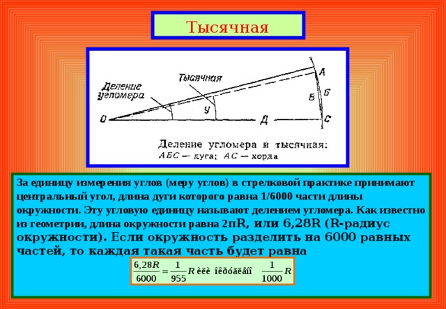 Тысячная За  единицу измерения углов (меру углов) в стрелковой практике принимают центральный угол, длина дуги которого равна 1/6000 части длины окружности. Эту угловую единицу называют делением угломера. Как известно из геометрии, длина окружности равна 2 π R , или 6,28 R ( R -радиус окружности). Если окружность разделить на 6000 равных частей, то каждая такая часть будет равна   