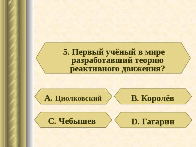 5. Первый учёный в мире разработавший теорию реактивного движения? А. Циолковский В. Королёв С. Чебышев D . Гагарин 