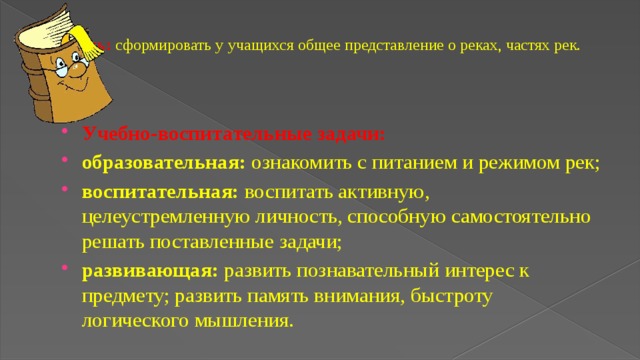 Цель:  сформировать у учащихся общее представление о реках, частях рек.   Учебно-воспитательные задачи: образовательная:  ознакомить с питанием и режимом рек; воспитательная:  воспитать активную, целеустремленную личность, способную самостоятельно решать поставленные задачи; развивающая:  развить познавательный интерес к предмету; развить память внимания, быстроту логического мышления. 
