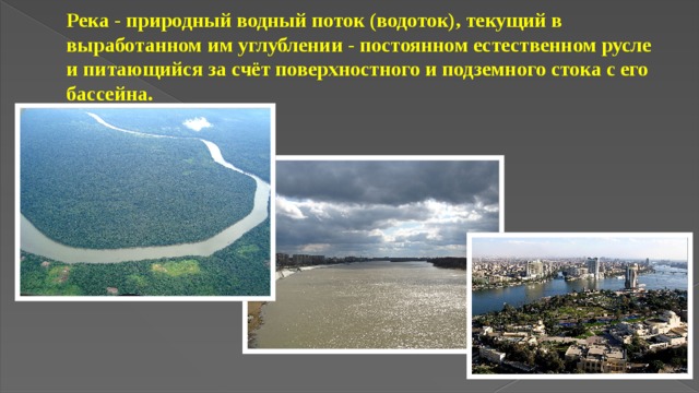 Река - природный водный поток (водоток), текущий в выработанном им углублении - постоянном естественном русле и питающийся за счёт поверхностного и подземного стока с его бассейна. 