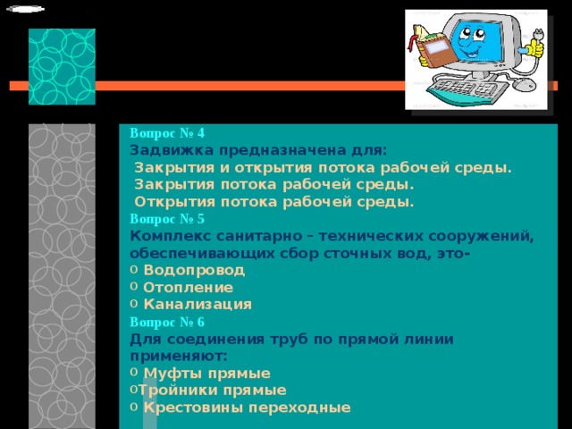 Вопрос № 4   Задвижка предназначена для:   Закрытия и открытия потока рабочей среды.   Закрытия потока рабочей среды.   Открытия потока рабочей среды. Вопрос № 5   Комплекс санитарно – технических сооружений, обеспечивающих сбор сточных вод, это-   Водопровод  Отопление  Канализация Вопрос № 6   Для соединения труб по прямой линии применяют:   Муфты прямые Тройники прямые  Крестовины переходные 