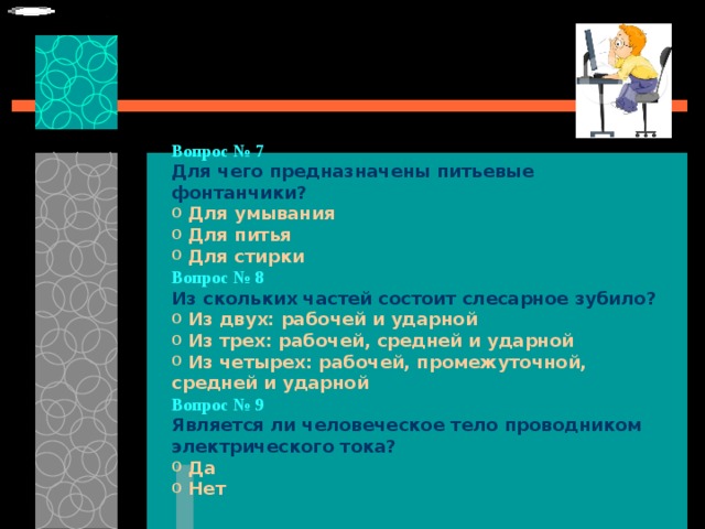  Вопрос № 7 Для чего предназначены питьевые фонтанчики?   Для умывания  Для питья  Для стирки Вопрос № 8   Из скольких частей состоит слесарное зубило?   Из двух: рабочей и ударной  Из трех: рабочей, средней и ударной  Из четырех: рабочей, промежуточной, средней и ударной Вопрос № 9   Является ли человеческое тело проводником электрического тока?   Да  Нет 