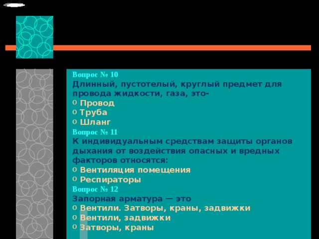 Вопрос № 10   Длинный, пустотелый, круглый предмет для провода жидкости, газа, это-   Провод  Труба  Шланг Вопрос № 11   К индивидуальным средствам защиты органов дыхания от воздействия опасных и вредных факторов относятся:   Вентиляция помещения  Респираторы Вопрос № 12   Запорная арматура — это   Вентили. Затворы, краны, задвижки  Вентили, задвижки  Затворы, краны 