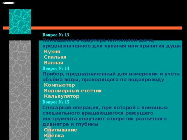 Вопрос № 13  Помещение в квартире или жилом доме, предназначенное для купания или принятия душа   Кухня   Спальня   Ванная Вопрос № 14   Прибор, предназначенный для измерения и учёта объёма воды, проходящего по водопроводу   Компьютер   Водомерный счётчик   Калькулятор  Вопрос № 15   Слесарная операция, при которой с помощью специального вращающегося режущего инструмента получают отверстия различного диаметра и глубины   Опиливание   Клёпка   Сверление 