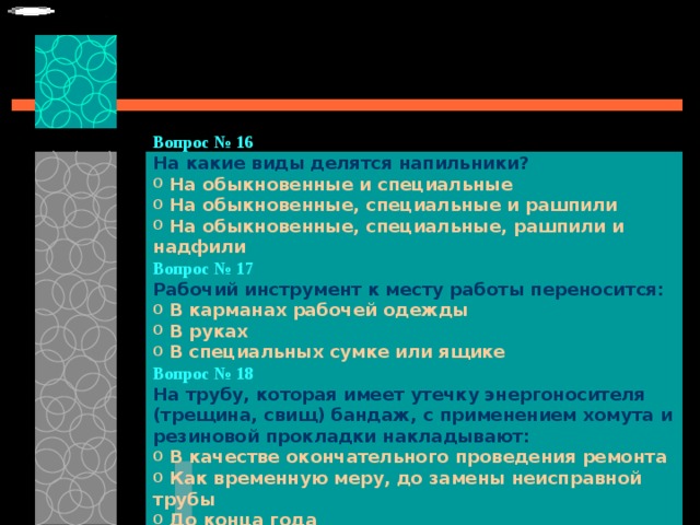 Вопрос № 16   На какие виды делятся напильники?   На обыкновенные и специальные  На обыкновенные, специальные и рашпили  На обыкновенные, специальные, рашпили и надфили Вопрос № 17   Рабочий инструмент к месту работы переносится:   В карманах рабочей одежды  В руках  В специальных сумке или ящике Вопрос № 18   На трубу, которая имеет утечку энергоносителя (трещина, свищ) бандаж, с применением хомута и резиновой прокладки накладывают:   В качестве окончательного проведения ремонта  Как временную меру, до замены неисправной трубы  До конца года 