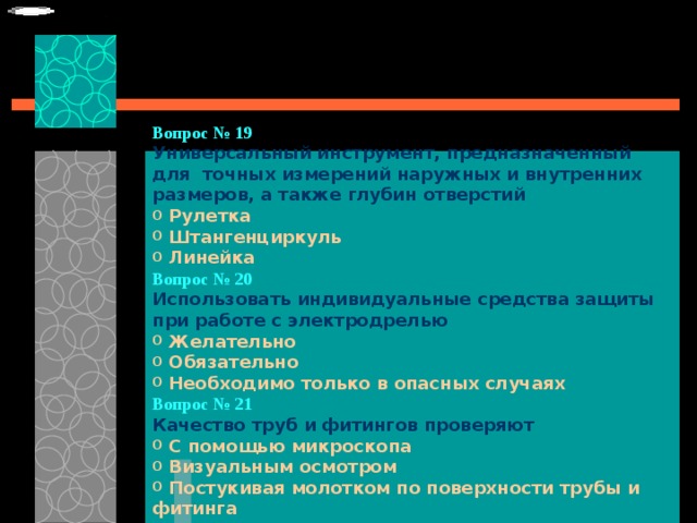 Вопрос № 19   Универсальный инструмент, предназначенный для точных измерений наружных и внутренних размеров, а также глубин отверстий   Рулетка  Штангенциркуль  Линейка Вопрос № 20   Использовать индивидуальные средства защиты при работе с электродрелью   Желательно  Обязательно  Необходимо только в опасных случаях Вопрос № 21   Качество труб и фитингов проверяют   С помощью микроскопа  Визуальным осмотром  Постукивая молотком по поверхности трубы и фитинга 
