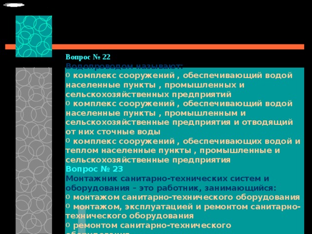 Вопрос № 22   Водопроводом называют:   комплекс сооружений , обеспечивающий водой населенные пункты , промышленных и сельскохозяйственных предприятий  комплекс сооружений , обеспечивающий водой населенные пункты , промышленным и сельскохозяйственные предприятия и отводящий от них сточные воды  комплекс сооружений , обеспечивающих водой и теплом населенные пункты , промышленные и сельскохозяйственные предприятия Вопрос № 23   Монтажник санитарно-технических систем и оборудования – это работник, занимающийся:   монтажом санитарно-технического оборудования  монтажом, эксплуатацией и ремонтом санитарно-технического оборудования  ремонтом санитарно-технического оборудования.  