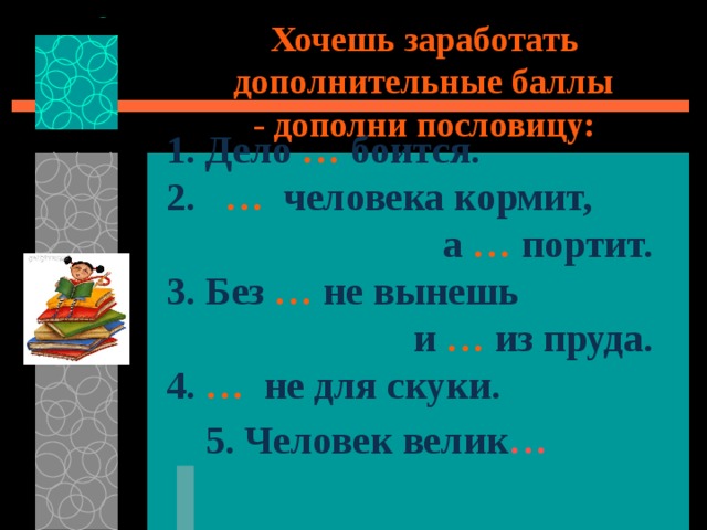 Хочешь заработать дополнительные баллы  - дополни пословицу: 1. Дело … боится. 2. …  человека кормит, а  …  портит. 3.  Без  …  не вынешь и  …  из пруда. 4. …  не для скуки.  5.  Человек велик …  