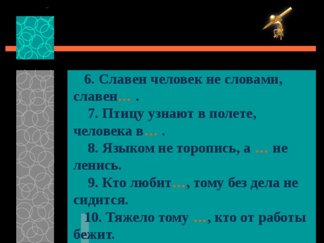  6. Славен человек не словами, славен … .  7.  Птицу узнают в полете, человека в … .  8.  Языком не торопись, а … не ленись.  9. Кто любит … , тому без дела не сидится.  10.  Тяжело тому … , кто от работы бежит. 