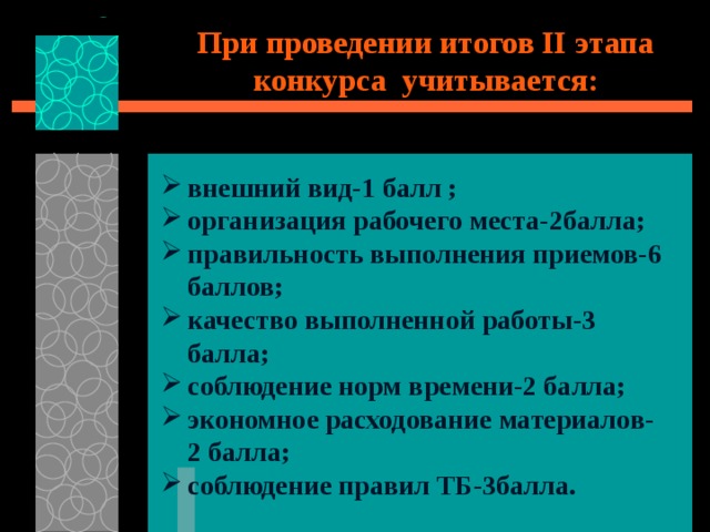 При проведении итогов II этапа конкурса учитывается:   внешний вид-1 балл ; организация рабочего места-2балла; правильность выполнения приемов-6 баллов; качество выполненной работы-3 балла; соблюдение норм времени-2 балла; экономное расходование материалов-2 балла; соблюдение правил ТБ-3балла. 