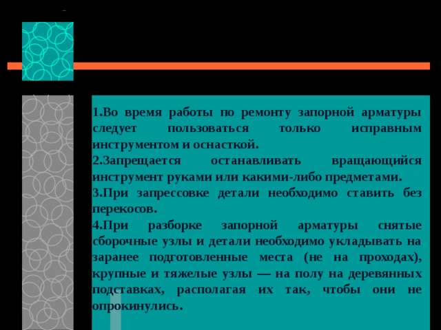  1.Во время работы по ремонту запорной арматуры следует пользоваться только исправным инструментом и оснасткой. 2.Запрещается останавливать вращающийся инструмент руками или какими-либо предметами. 3.При запрессовке детали необходимо ставить без перекосов. 4.При разборке запорной арматуры снятые сборочные узлы и детали необходимо укладывать на заранее подготовленные места (не на проходах), крупные и тяжелые узлы — на полу на деревянных подставках, располагая их так, чтобы они не опрокинулись.     