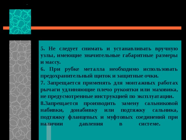 5. Не следует снимать и устанавливать вручную узлы, имеющие значительные габаритные размеры и массу. 6. При рубке металла необходимо использовать предохранительный щиток и защитные очки. 7. Запрещается применять для монтажных работах рычаги удлиняющие плечо рукоятки или маховика, не предусмотренные инструкцией по эксплуатации. 8.Запрещается производить замену сальниковой набивки, донабивку или подтяжку сальника, подтяжку фланцевых и муфтовых соединений при наличии давления в системе.    