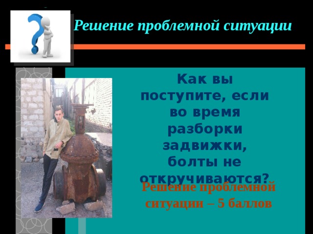 Решение проблемной ситуации Как вы поступите, если во время разборки задвижки, болты не откручиваются? Решение проблемной ситуации – 5 баллов 