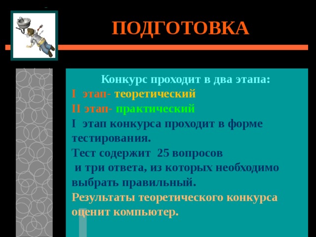 ПОДГОТОВКА Конкурс проходит в два этапа: I этап- теоретический II этап- практический I этап конкурса проходит в форме тестирования. Тест содержит 25 вопросов  и три ответа, из которых необходимо выбрать правильный. Результаты теоретического конкурса оценит компьютер. 