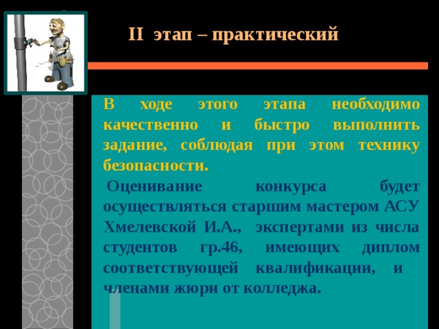 II этап – практический  В ходе этого этапа необходимо качественно и быстро выполнить задание, соблюдая при этом технику безопасности.   Оценивание конкурса будет осуществляться старшим мастером АСУ Хмелевской И.А., экспертами из числа студентов гр.46, имеющих диплом соответствующей квалификации, и членами жюри от колледжа.  