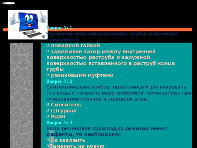 Вопрос № 1   Чугунные канализационные трубы и фитинги соединяют:   накидной гайкой  заделывая зазор между внутренней поверхностью раструба и наружной поверхностью вставленного в раструб конца трубы  резиновыми муфтами Вопрос № 2   Сантехнический прибор, позволяющий регулировать ток воды и получать воду требуемой температуры при смешивании горячей и холодной воды.   Смеситель  Штурвал  Кран Вопрос № 3   Если резиновая прокладка ревизии имеет дефекты, то необходимо:   Ее заклеить Заменить на новую Перевернуть ее на обратную сторону и установить ревизию 