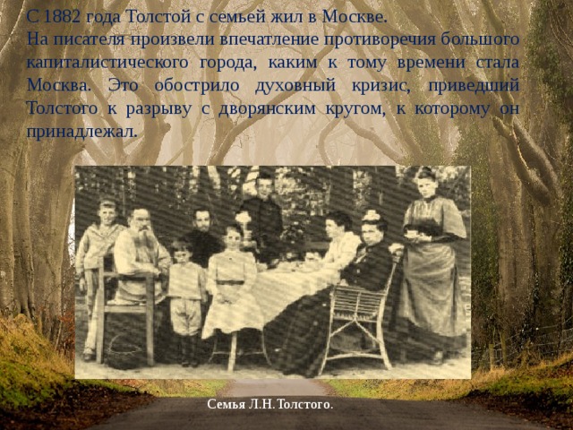 С 1882 года Толстой с семьей жил в Москве. На писателя произвели впечатление противоречия большого капиталистического города, каким к тому времени стала Москва. Это обострило духовный кризис, приведший Толстого к разрыву с дворянским кругом, к которому он принадлежал. Семья Л.Н.Толстого.  