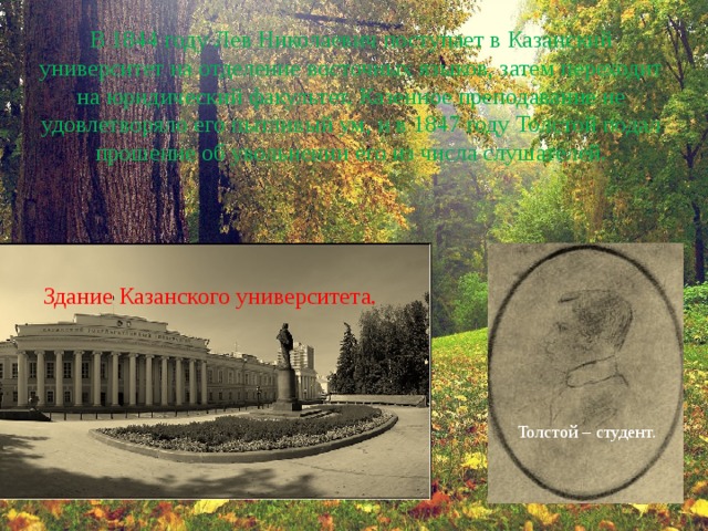 В 1844 году Лев Николаевич поступает в Казанский университет на отделение восточных языков, затем переходит на юридический факультет. Казенное преподавание не удовлетворяло его пытливый ум, и в 1847 году Толстой подал прошение об увольнении его из числа слушателей. Здание Казанского университета. Толстой – студент. 