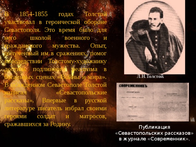 В 1854-1855 годах Толстой участвовал в героической обороне Севастополя. Это время было для него школой военного и гражданского мужества. Опыт, полученный им в сражениях, помог впоследствии Толстому-художнику достичь подлинного реализма в батальных сценах «Войны и мира». В осажденном Севастополе Толстой написал «Севастопольские рассказы». Впервые в русской литературе писатель избрал своими героями солдат и матросов, сражавшихся за Родину. Л.Н.Толстой. Публикация «Севастопольских рассказов» в журнале «Современник». 