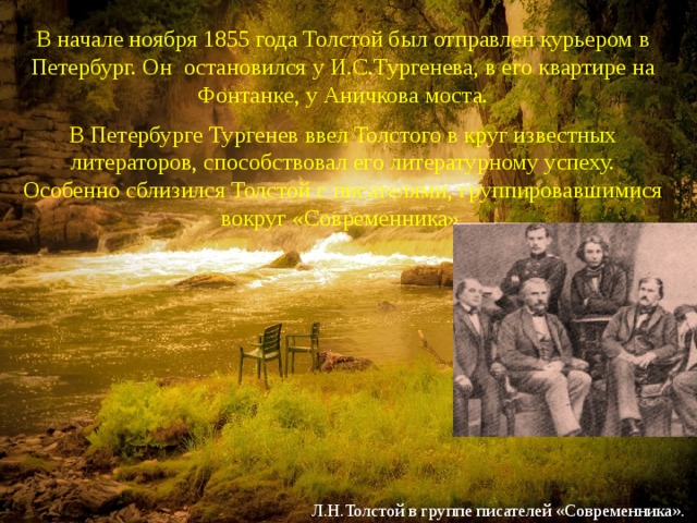 В начале ноября 1855 года Толстой был отправлен курьером в Петербург. Он остановился у И.С.Тургенева, в его квартире на Фонтанке, у Аничкова моста. В Петербурге Тургенев ввел Толстого в круг известных литераторов, способствовал его литературному успеху. Особенно сблизился Толстой с писателями, группировавшимися вокруг «Современника». Л.Н.Толстой в группе писателей «Современника». 