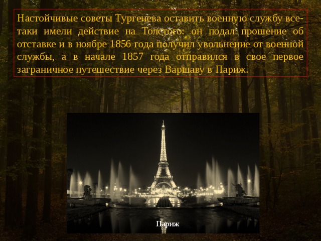 Настойчивые советы Тургенева оставить военную службу все-таки имели действие на Толстого: он подал прошение об отставке и в ноябре 1856 года получил увольнение от военной службы, а в начале 1857 года отправился в свое первое заграничное путешествие через Варшаву в Париж. Париж 
