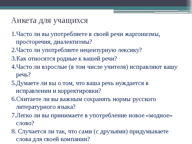 Анкета для учащихся   1.Часто ли вы употребляете в своей речи жаргонизмы, просторечия, диалектизмы? 2.Часто ли употребляете нецензурную лексику? 3.Как относятся родные к вашей речи? 4.Часто ли взрослые (в том числе учителя) исправляют вашу речь? 5.Думаете ли вы о том, что ваша речь нуждается в исправлении и корректировки? 6.Считаете ли вы важным сохранять нормы русского литературного языка? 7.Легко ли вы принимаете в употребление новое «модное» слово? 8. Случается ли так, что сами (с друзьями) придумываете слова для своей компании? 