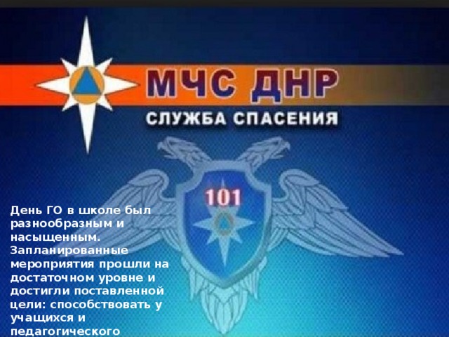 День ГО в школе был разнообразным и насыщенным. Запланированные мероприятия прошли на достаточном уровне и достигли поставленной цели: способствовать у учащихся и педагогического коллектива выработки умений и навыков правильно действовать в чрезвычайных ситуациях. 