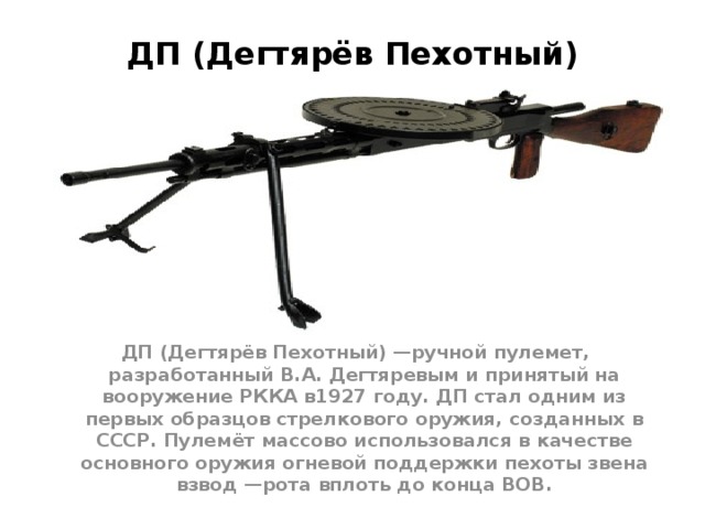 ДП (Дегтярёв Пехотный) ДП (Дегтярёв Пехотный) —ручной пулемет, разработанный В.А. Дегтяревым и принятый на вооружение РККА в1927 году. ДП стал одним из первых образцов стрелкового оружия, созданных в СССР. Пулемёт массово использовался в качестве основного оружия огневой поддержки пехоты звена взвод —рота вплоть до конца ВОВ. 