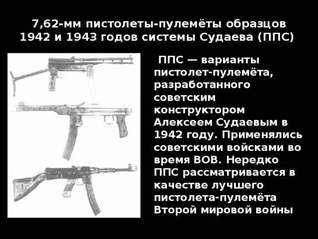 7,62-мм пистолеты-пулемёты образцов 1942 и 1943 годов системы Судаева (ППС)    ППС — варианты пистолет-пулемёта, разработанного советским конструктором Алексеем Судаевым в 1942 году. Применялись советскими войсками во время ВОВ. Нередко ППС рассматривается в качестве лучшего пистолета-пулемёта Второй мировой войны 