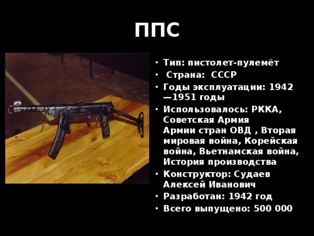 ППС Тип: пистолет-пулемёт  Страна:  СССР Годы эксплуатации: 1942—1951 годы Использовалось: РККА,  Советская Армия  Армии стран ОВД , Вторая мировая война, Корейская война, Вьетнамская война, История производства Конструктор: Судаев Алексей Иванович Разработан: 1942 год Всего выпущено: 500 000 