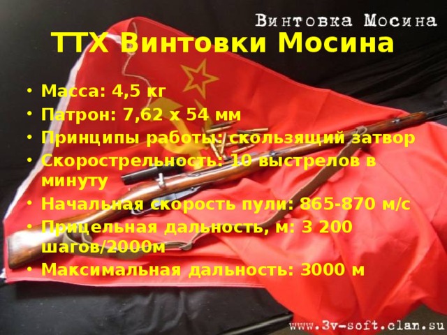 ТТХ Винтовки Мосина Масса: 4,5 кг Патрон: 7,62 х 54 мм Принципы работы: скользящий затвор Скорострельность: 10 выстрелов в минуту Начальная скорость пули: 865-870 м/с Прицельная дальность, м: 3 200 шагов/2000м Максимальная дальность: 3000 м 