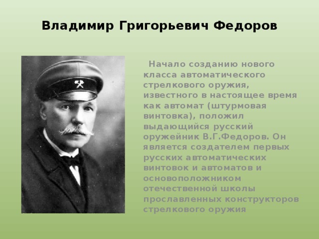 Владимир Григорьевич Федоров  Начало созданию нового класса автоматического стрелкового оружия, известного в настоящее время как автомат (штурмовая винтовка), положил выдающийся русский оружейник В.Г.Федоров. Он является создателем первых русских автоматических винтовок и автоматов и основоположником отечественной школы прославленных конструкторов стрелкового оружия 