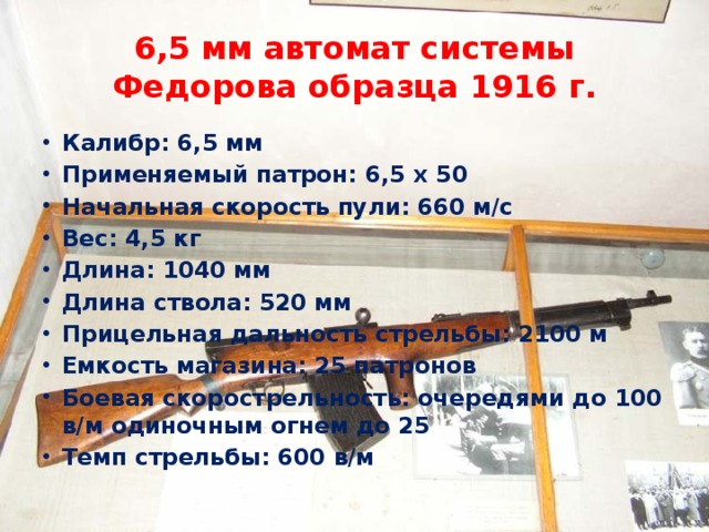 6,5 мм автомат системы Федорова образца 1916 г. Калибр: 6,5 мм Применяемый патрон: 6,5 х 50 Начальная скорость пули: 660 м/с Вес: 4,5 кг Длина: 1040 мм Длина ствола: 520 мм Прицельная дальность стрельбы: 2100 м Емкость магазина: 25 патронов Боевая скорострельность: очередями до 100 в/м одиночным огнем до 25 Темп стрельбы: 600 в/м 