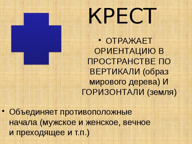 КРЕСТ ОТРАЖАЕТ ОРИЕНТАЦИЮ В ПРОСТРАНСТВЕ ПО ВЕРТИКАЛИ (образ мирового дерева) И ГОРИЗОНТАЛИ (земля) Объединяет противоположные начала (мужское и женское, вечное и преходящее и т.п.) 