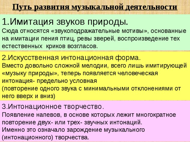 Путь развития музыкальной деятельности  1.Имитация звуков природы. Сюда относятся «звукоподражательные мотивы», основанные на имитации пения птиц, ревы зверей, воспроизведение тех естественных криков возгласов. 2.Искусственная интонационная форма. Вместо довольно сложной мелодии, всего лишь имитирующей «музыку природы», теперь появляется человеческая интонация- предельно условная (повторение одного звука с минимальными отклонениями от него вверх и вниз) 3.Интонационное творчество. Появление напевов, в основе которых лежит многократное повторение двух- или трех- звучных интонаций. Именно это означало зарождение музыкального (интонационного) творчества. 
