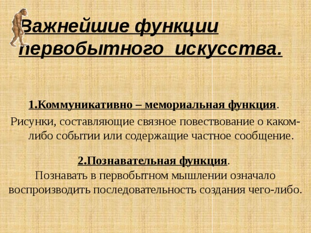 Важнейшие функции первобытного искусства. 1.Коммуникативно – мемориальная функция . Рисунки, составляющие связное повествование о каком-либо событии или содержащие частное сообщение.  2.Познавательная функция . Познавать в первобытном мышлении означало воспроизводить последовательность создания чего-либо. 