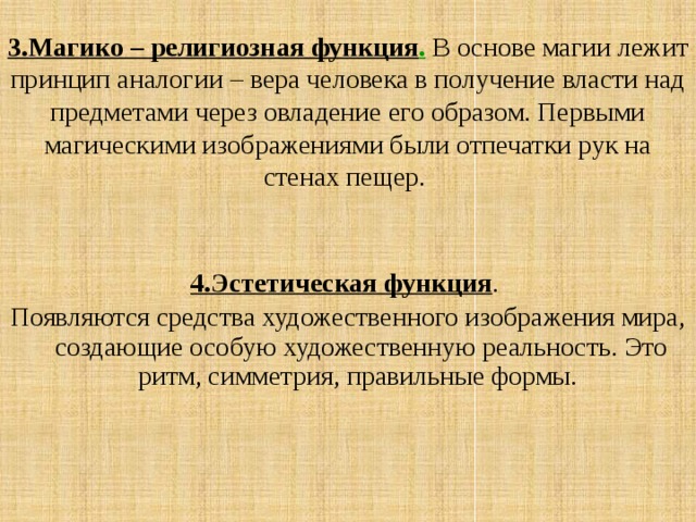 3.Магико – религиозная функция . В основе магии лежит принцип аналогии – вера человека в получение власти над предметами через овладение его образом. Первыми магическими изображениями были отпечатки рук на стенах пещер. 4.Эстетическая функция . Появляются средства художественного изображения мира, создающие особую художественную реальность. Это ритм, симметрия, правильные формы. 