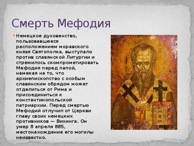 Смерть Мефодия Немецкое духовенство, пользовавшееся расположением моравского князя Святополка, выступало против славянской Литургии и стремилось скомпрометировать Мефодия перед папой, намекая на то, что архиепископство с особым славянским обрядом может отделиться от Рима и присоединиться к константинопольской патриархии. Перед смертью Мефодий отлучил от Церкви главу своих немецких противников — Вихинга. Он умер 8 апреля 885, местонахождение его могилы неизвестно. 