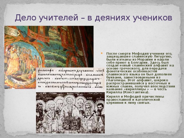 Дело учителей – в деяниях учеников После смерти Мефодия ученики его, защищавшие славянскую Литургию, были изгнаны из Моравии и нашли себе приют в Болгарии. Здесь был создан новый славянский алфавит на основе греческого; для передачи фонетических особенностей славянского языка он был дополнен буквами, заимствованными из глаголицы. Этот алфавит, широко распространившийся у восточных и южных славян, получил впоследствии название «кириллицы » — в честь Кирилла (Константина). Кирилл и Мефодий причислены православной и католической церквями к лику святых. 