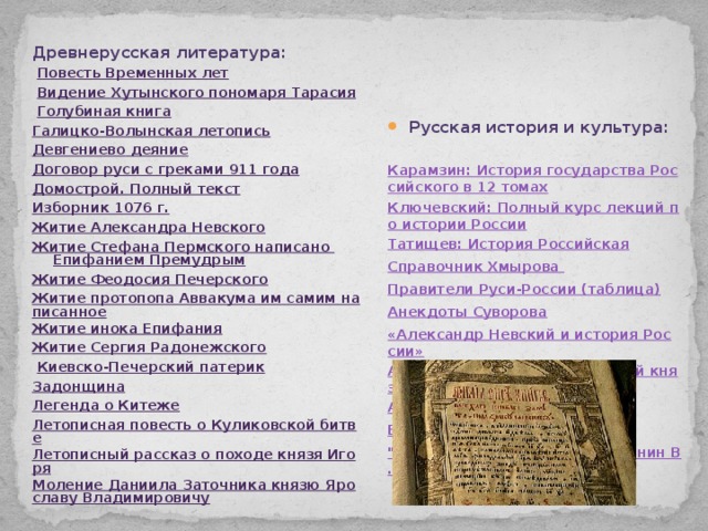 Древнерусская литература: Русская история и культура:   Повесть Временных лет     Видение Хутынского пономаря Тарасия Карамзин: История государства Российского в 12 томах   Голубиная книга Ключевский: Полный курс лекций по истории России Галицко-Волынская летопись Татищев: История Российская Девгениево деяние Справочник Хмырова  Договор руси с греками 911 года Правители Руси-России (таблица) Домострой. Полный текст Анекдоты Суворова «Александр Невский и история России» Изборник 1076 г. Житие Александра Невского Аскольд - первый христианский князь? Аскольд - креститель Житие Стефана Пермского написано Епифанием Премудрым Берестяные грамоты Житие Феодосия Печерского 