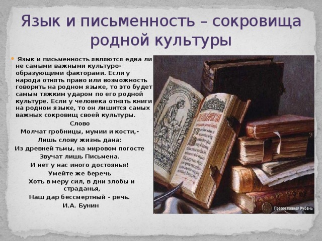 Язык и письменность – сокровища родной культуры  Язык и письменность являются едва ли не самыми важными культуро-образующими факторами. Если у народа отнять право или возможность говорить на родном языке, то это будет самым тяжким ударом по его родной культуре. Если у человека отнять книги на родном языке, то он лишится самых важных сокровищ своей культуры. Слово Молчат гробницы, мумии и кости,- Лишь слову жизнь дана: Из древней тьмы, на мировом погосте Звучат лишь Письмена. И нет у нас иного достоянья! Умейте же беречь Хоть в меру сил, в дни злобы и страданья, Наш дар бессмертный - речь. И.А. Бунин  