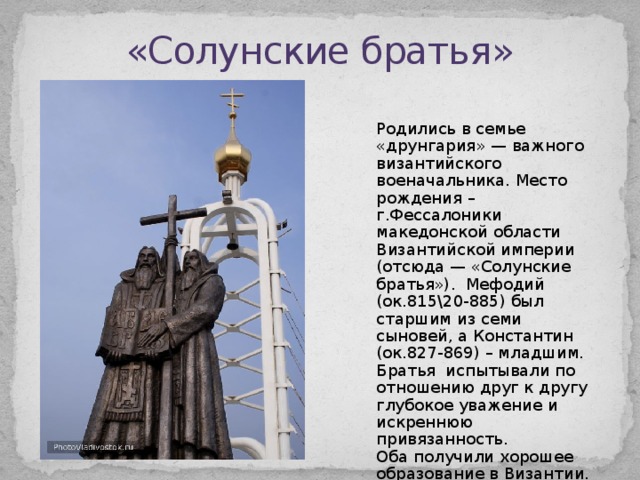 «Солунские братья» Родились в семье «друнгария» — важного византийского военачальника. Место рождения – г.Фессалоники македонской области Византийской империи (отсюда — «Солунские братья»). Мефодий (ок.815\20-885) был старшим из семи сыновей, а Константин (ок.827-869) – младшим. Братья испытывали по отношению друг к другу глубокое уважение и искреннюю привязанность. Оба получили хорошее образование в Византии. Мефодий многие годы находился на государственной службе. 