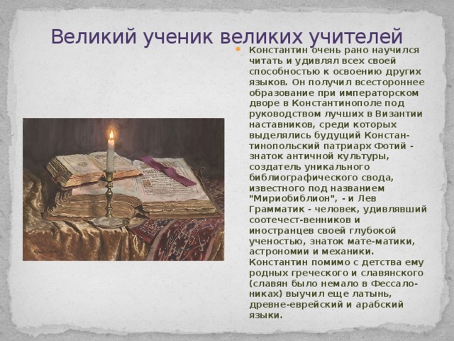 Великий ученик великих учителей . . . . . . . Константин очень рано научился читать и удивлял всех своей способностью к освоению других языков. Он получил всестороннее образование при императорском дворе в Константинополе под руководством лучших в Византии наставников, среди которых выделялись будущий Констан-тинопольский патриарх Фотий - знаток античной культуры, создатель уникального библиографического свода, известного под названием 