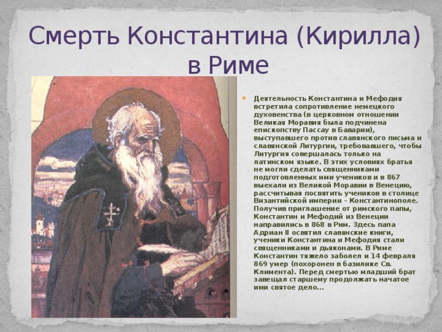 Смерть Константина (Кирилла)  в Риме Деятельность Константина и Мефодия встретила сопротивление немецкого духовенства (в церковном отношении Великая Моравия была подчинена епископству Пассау в Баварии), выступавшего против славянского письма и славянской Литургии, требовавшего, чтобы Литургия совершалась только на латинском языке. В этих условиях братья не могли сделать священниками подготовленных ими учеников и в 867 выехали из Великой Моравии в Венецию, рассчитывая посвятить учеников в столице Византийской империи – Константинополе. Получив приглашение от римского папы, Константин и Мефодий из Венеции направились в 868 в Рим. Здесь папа Адриан II освятил славянские книги, ученики Константина и Мефодия стали священниками и дьяконами. В Риме Константин тяжело заболел и 14 февраля 869 умер (похоронен в базилике Св. Климента). Перед смертью младший брат завещал старшему продолжать начатое ими святое дело… 