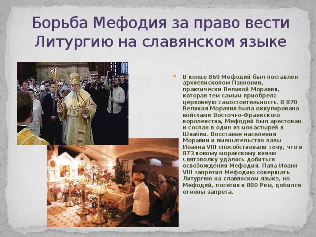Борьба Мефодия за право вести Литургию на славянском языке В конце 869 Мефодий был поставлен архиепископом Паннонии, практически Великой Моравии, которая тем самым приобрела церковную самостоятельность. В 870 Великая Моравия была оккупирована войсками Восточно-Франкского королевства, Мефодий был арестован и сослан в один из монастырей в Швабии. Восстание населения Моравии и вмешательство папы Иоанна VIII способствовали тому, что в 873 новому моравскому князю Святополку удалось добиться освобождения Мефодия. Папа Иоанн VIII запретил Мефодию совершать Литургию на славянском языке, но Мефодий, посетив в 880 Рим, добился отмены запрета. 