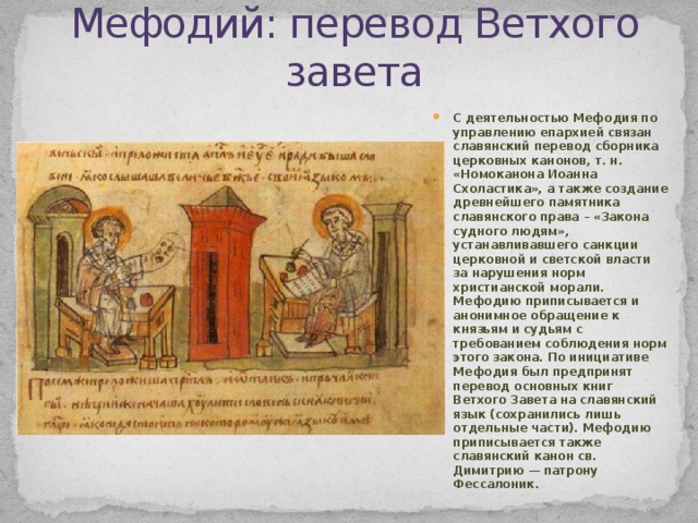 Мефодий: перевод Ветхого завета С деятельностью Мефодия по управлению епархией связан славянский перевод сборника церковных канонов, т. н. «Номоканона Иоанна Схоластика», а также создание древнейшего памятника славянского права – «Закона судного людям», устанавливавшего санкции церковной и светской власти за нарушения норм христианской морали. Мефодию приписывается и анонимное обращение к князьям и судьям с требованием соблюдения норм этого закона. По инициативе Мефодия был предпринят перевод основных книг Ветхого Завета на славянский язык (сохранились лишь отдельные части). Мефодию приписывается также славянский канон св. Димитрию — патрону Фессалоник. 